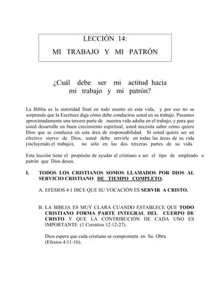 LECCIÓN 14:
MI TRABAJO Y MI PATRÓN
¿Cuál debe ser mi actitud hacia
mi trabajo y mi patrón?
La Biblia es la autoridad final en todo asunto en esta vida, y por eso no se
sorprenda que la Escritura diga cómo debe conducirse usted en su trabajo. Pasamos
aproximadamente una tercera parte de nuestra vida adulta en el trabajo, y para que
usted desarrolle un buen crecimiento espiritual, usted necesita saber cómo quiere
Dios que se conduzca en esta área de responsabilidad. Si usted quiere ser un
efectivo siervo de Dios, usted debe servirle en todas las áreas de su vida
(incluyendo el trabajo), no sólo en las dos terceras partes de su vida.
Esta lección tiene el propósito de ayudar al cristiano a ser el tipo de empleado o
patrón que Dios desea.
I. TODOS LOS CRISTIANOS SOMOS LLAMADOS POR DIOS AL
SERVICIO CRISTIANO DE TIEMPO COMPLETO.
A. EFESIOS 4:1 DICE QUE SU VOCACIÓN ES SERVIR A CRISTO.
B. LA BIBLIA ES MUY CLARA CUANDO ESTABLECE QUE TODO
CRISTIANO FORMA PARTE INTEGRAL DEL CUERPO DE
CRISTO Y QUE LA CONTRIBUCIÓN DE CADA UNO ES
IMPORTANTE (1 Corintios 12:12-27).
Dios espera que cada cristiano se comprometa en Su Obra
(Efesios 4:11-16).
 