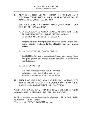 EL DISCIPULADO BÍBLICO
Lección 2: “Seguridad Eterna”
________________________________________________________________________
2
II. MUY BIEN. DIOS NO ME ECHARA DE SU FAMILIA, Y
NINGUNO TIENE PODER PARA ARREBATARME DE SU
MANO, PERO ¿QUÉ HAY DE MÍ?
¿ES POSIBLE QUE YO HAGA ALGO QUE CAUSE QUE
PIERDA MI SALVACIÓN?
A. LA SALVACIÓN ES POR LA GRACIA DE DIOS, POR MEDIO
DE LA FE EN CRISTO; NO POR BUENAS OBRAS.
ES UN REGALO DE DIOS (Efesios 2:8-9).
Ninguna cristiano puede perder su salvación por su propia causa
porque ningún cristiano la ha obtenido por sus propios
méritos.
B. Lea GÁLATAS 3:10 y SANTIAGO 2:10.
Aquí la Biblia dice que si nosotros pudiéramos hacer alguna buena
obra para ganar o para retener nuestra salvación, la perderíamos
inmediatamente.
C. Lea GÁLATAS 2:21
Este verso claramente dice que si nosotros
pudiéramos ser justificados por la ley,
entonces la muerte de Cristo fue en vano.
III. BIEN. DIOS NO ME ECHARÁ, NADIE PUEDE HACER QUE YO
PIERDA MI SALVACIÓN, Y NI SIQUIERA YO MISMO PUEDO
HACER NADA PARA PERDER MI SALVACIÓN.
PERO ¿EXISTIRÁ ALGUNA OTRA PERSONA O COSA QUE PUEDA
PROVOCARME LA PÉRDIDA DE MI SALVACIÓN?
No. No existe nada que pueda quitarte la salvación. El apóstol Pablo,
en Romanos 8:38-39 afirma:
“Por lo cuál ESTOY SEGURO de que:
 
