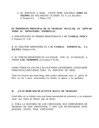 C. SU SERVICIO A DIOS, USTED DEBE HACERLO TODO EL
TIEMPO, NO SOLAMENTE CUANDO VA A LA IGLESIA
(2 Timoteo 4:2, 1 Pedro 3:15).
EL PROPÓSITO PRINCIPAL DE SU TRABAJO SECULAR, ES APOYAR
TODO SU MINISTERIO ESPIRITUAL.
A. POR SUPUESTO, SU PRIMER MINISTERIO ES A SU FAMILIA FÍSICA
(1 Timoteo 3:5, 5:8).
B. SU SEGUNDO MINISTERIO ES A SU FAMILIA ESPIRITUAL, LA
IGLESIA (Gálatas 6:10).
C. SU TERCER MINISTERIO ES ALCANZAR CON EL EVANGELIO A
TODOS LOS PERDIDOS (2 Corintios 5:18-20).
COMO VIMOS EN UNA DE LAS LECCIONES ANTERIORES, USTED DEBE
OFRECER SUS RECURSOS PARA EL SERVICIO DE DIOS.
Todos los recursos que usted tenga, debe usarlos sabiamente para la gloria de
Dios en las 3 áreas mencionadas (la familia, la iglesia y los perdidos).
II. ¿CUÁL DEBE SER MI ACTITUD HACIA MI TRABAJO?
Usted debe ver su trabajo como una buena oportunidad de ministerio, y no solamente
como una forma de obtener algo de dinero.
A. PARA LA MAYORÍA DE LOS CRISTIANOS, SUS COMPAÑEROS DE
TRABAJO NO SON CRISTIANOS, Y SON LOS INCONVERSOS ANTE
QUIENES ESTÁN MÁS EXPUESTOS.
 