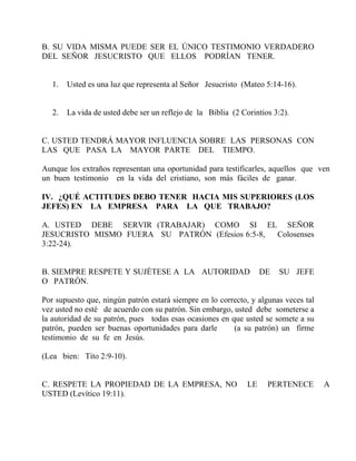 B. SU VIDA MISMA PUEDE SER EL ÚNICO TESTIMONIO VERDADERO
DEL SEÑOR JESUCRISTO QUE ELLOS PODRÍAN TENER.
1. Usted es una luz que representa al Señor Jesucristo (Mateo 5:14-16).
2. La vida de usted debe ser un reflejo de la Biblia (2 Corintios 3:2).
C. USTED TENDRÁ MAYOR INFLUENCIA SOBRE LAS PERSONAS CON
LAS QUE PASA LA MAYOR PARTE DEL TIEMPO.
Aunque los extraños representan una oportunidad para testificarles, aquellos que ven
un buen testimonio en la vida del cristiano, son más fáciles de ganar.
IV. ¿QUÉ ACTITUDES DEBO TENER HACIA MIS SUPERIORES (LOS
JEFES) EN LA EMPRESA PARA LA QUE TRABAJO?
A. USTED DEBE SERVIR (TRABAJAR) COMO SI EL SEÑOR
JESUCRISTO MISMO FUERA SU PATRÓN (Efesios 6:5-8, Colosenses
3:22-24).
B. SIEMPRE RESPETE Y SUJÉTESE A LA AUTORIDAD DE SU JEFE
O PATRÓN.
Por supuesto que, ningún patrón estará siempre en lo correcto, y algunas veces tal
vez usted no esté de acuerdo con su patrón. Sin embargo, usted debe someterse a
la autoridad de su patrón, pues todas esas ocasiones en que usted se somete a su
patrón, pueden ser buenas oportunidades para darle (a su patrón) un firme
testimonio de su fe en Jesús.
(Lea bien: Tito 2:9-10).
C. RESPETE LA PROPIEDAD DE LA EMPRESA, NO LE PERTENECE A
USTED (Levítico 19:11).
 