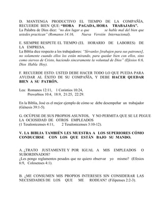 D. MANTENGA PRODUCTIVO EL TIEMPO DE LA COMPAÑÍA.
RECUERDE BIEN QUE: “HORA PAGADA, HORA TRABAJADA”.
La Palabra de Dios dice: “no den lugar a que se hable mal del bien que
ustedes practican” (Romanos 14:16, Nueva Versión Internacional).
E. SIEMPRE RESPETE EL TIEMPO (EL HORARIO DE LABORES) DE
LA EMPRESA.
La Biblia dice respecto a los trabajadores: “Sírvanles [trabajen para sus patrones],
no solamente cuando ellos los están mirando, para quedar bien con ellos, sino
como siervos de Cristo, haciendo sinceramente la voluntad de Dios” (Efesios 6:6,
Dios Habla Hoy).
F. RECUERDE ESTO: USTED DEBE HACER TODO LO QUE PUEDA PARA
AYUDAR AL ÉXITO DE SU COMPAÑÍA, Y DEBE HACER QUEDAR
BIEN A SU PATRÓN.
Lea: Romanos 12:11, 1 Corintios 10:24,
Proverbios 10:4, 18:9, 21:25, 22:29.
En la Biblia, José es el mejor ejemplo de cómo se debe desempeñar un trabajador
(Génesis 39:1-5).
G. OCÚPESE DE SUS PROPIOS ASUNTOS, Y NO PERMITA QUE SE LE PEGUE
LA OCIOSIDAD DE OTROS EMPLEADOS
(1 Tesalonicenses 4:11, 2 Tesalonicenses 3:10-12).
V. LA BIBLIA TAMBIÉN LES MUESTRA A LOS SUPERIORES CÓMO
CONDUCIRSE CON LOS QUE ESTÁN BAJO SU MANDO.
A. ¿TRATO JUSTAMENTE Y POR IGUAL A MIS EMPLEADOS O
SUBORDINADOS?
¿Les pongo reglamentos pesados que no quiero observar yo mismo? (Efesios
6:9, Colosenses 4:1).
B. ¿ME CONSUMEN MIS PROPIOS INTERESES SIN CONSIDERAR LAS
NECESIDADES DE LOS QUE ME RODEAN? (Filipenses 2:2-3).
 