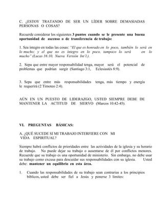 C. ¿ESTOY TRATANDO DE SER UN LÍDER SOBRE DEMASIADAS
PERSONAS O COSAS?
Recuerde considerar los siguientes 3 puntos cuando se le presente una buena
oportunidad de ascenso o de transferencia de trabajo:
1. Sea íntegro en todas las cosas: “El que es honrado en lo poco, también lo será en
lo mucho; y el que no es íntegro en lo poco, tampoco lo será en lo
mucho” (Lucas 16:10, Nueva Versión Int´l.).
2. Sepa que entre mayor responsabilidad tenga, mayor será el potencial de
problemas que podrían surgir (Santiago 3:1, Eclesiastés 8:9).
3. Sepa que entre más responsabilidades tenga, más tiempo y energía
le requerirá (2 Timoteo 2:4).
AÚN EN UN PUESTO DE LIDERAZGO, USTED SIEMPRE DEBE DE
MANTENER LA ACTITUD DE SIERVO (Marcos 10:42-45).
VI. PREGUNTAS BÁSICAS:
A. ¿QUÉ SUCEDE SI MI TRABAJO INTERFIERE CON MI
VIDA ESPIRITUAL?
Siempre habrá conflictos de prioridades entre las actividades de la iglesia y su horario
de trabajo. No puede dejar su trabajo o ausentarse de él por conflictos menores.
Recuerde que su trabajo es una oportunidad de ministerio. Sin embargo, no debe usar
su trabajo como excusa para descuidar sus responsabilidades con su iglesia. Usted
debe: mantener un equilibrio en esta área.
1. Cuando las responsabilidades de su trabajo sean contrarias a los principios
bíblicos, usted debe ser fiel a Jesús y ponerse 3 límites:
 