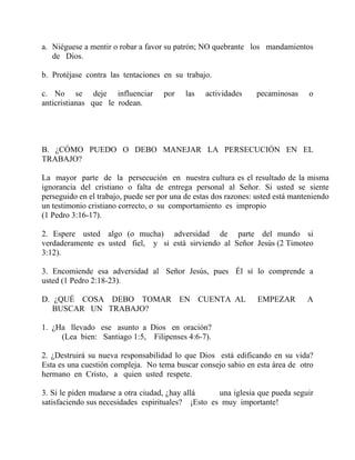 a. Niéguese a mentir o robar a favor su patrón; NO quebrante los mandamientos
de Dios.
b. Protéjase contra las tentaciones en su trabajo.
c. No se deje influenciar por las actividades pecaminosas o
anticristianas que le rodean.
B. ¿CÓMO PUEDO O DEBO MANEJAR LA PERSECUCIÓN EN EL
TRABAJO?
La mayor parte de la persecución en nuestra cultura es el resultado de la misma
ignorancia del cristiano o falta de entrega personal al Señor. Si usted se siente
perseguido en el trabajo, puede ser por una de estas dos razones: usted está manteniendo
un testimonio cristiano correcto, o su comportamiento es impropio
(1 Pedro 3:16-17).
2. Espere usted algo (o mucha) adversidad de parte del mundo si
verdaderamente es usted fiel, y si está sirviendo al Señor Jesús (2 Timoteo
3:12).
3. Encomiende esa adversidad al Señor Jesús, pues Él sí lo comprende a
usted (1 Pedro 2:18-23).
D. ¿QUÉ COSA DEBO TOMAR EN CUENTA AL EMPEZAR A
BUSCAR UN TRABAJO?
1. ¿Ha llevado ese asunto a Dios en oración?
(Lea bien: Santiago 1:5, Filipenses 4:6-7).
2. ¿Destruirá su nueva responsabilidad lo que Dios está edificando en su vida?
Esta es una cuestión compleja. No tema buscar consejo sabio en esta área de otro
hermano en Cristo, a quien usted respete.
3. Si le piden mudarse a otra ciudad, ¿hay allá una iglesia que pueda seguir
satisfaciendo sus necesidades espirituales? ¡Esto es muy importante!
 