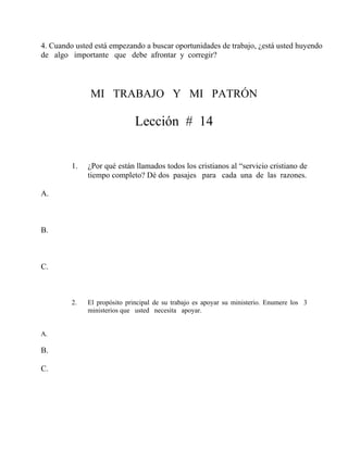4. Cuando usted está empezando a buscar oportunidades de trabajo, ¿está usted huyendo
de algo importante que debe afrontar y corregir?
MI TRABAJO Y MI PATRÓN
Lección # 14
1. ¿Por qué están llamados todos los cristianos al “servicio cristiano de
tiempo completo? Dé dos pasajes para cada una de las razones.
A.
B.
C.
2. El propósito principal de su trabajo es apoyar su ministerio. Enumere los 3
ministerios que usted necesita apoyar.
A.
B.
C.
 