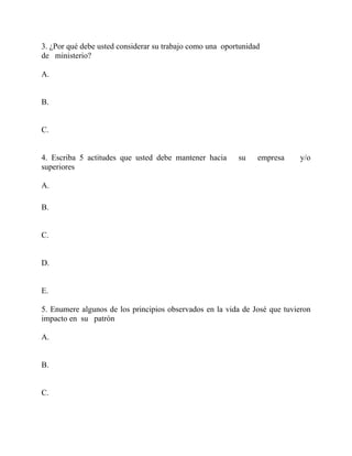 3. ¿Por qué debe usted considerar su trabajo como una oportunidad
de ministerio?
A.
B.
C.
4. Escriba 5 actitudes que usted debe mantener hacia su empresa y/o
superiores
A.
B.
C.
D.
E.
5. Enumere algunos de los principios observados en la vida de José que tuvieron
impacto en su patrón
A.
B.
C.
 