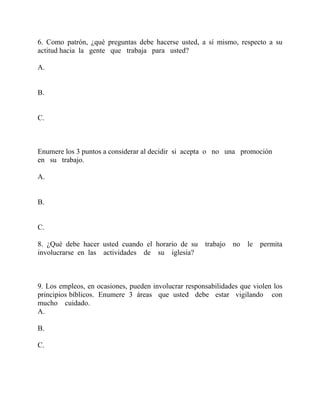 6. Como patrón, ¿qué preguntas debe hacerse usted, a sí mismo, respecto a su
actitud hacia la gente que trabaja para usted?
A.
B.
C.
Enumere los 3 puntos a considerar al decidir si acepta o no una promoción
en su trabajo.
A.
B.
C.
8. ¿Qué debe hacer usted cuando el horario de su trabajo no le permita
involucrarse en las actividades de su iglesia?
9. Los empleos, en ocasiones, pueden involucrar responsabilidades que violen los
principios bíblicos. Enumere 3 áreas que usted debe estar vigilando con
mucho cuidado.
A.
B.
C.
 