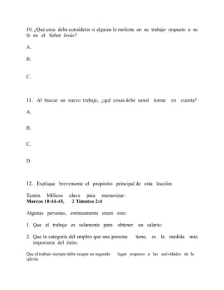 10. ¿Qué cosa debe considerar si alguien le molesta en su trabajo respecto a su
fe en el Señor Jesús?
A.
B.
C.
11. Al buscar un nuevo trabajo, ¿qué cosas debe usted tomar en cuenta?
A.
B.
C.
D.
12. Explique brevemente el propósito principal de esta lección:
Textos bíblicos clave para memorizar:
Marcos 10:44-45, 2 Timoteo 2:4
Algunas personas, erróneamente creen esto:
1. Que el trabajo es solamente para obtener un salario:
2. Que la categoría del empleo que una persona tiene, es la medida más
importante del éxito.
Que el trabajo siempre debe ocupar un segundo lugar respecto a las actividades de la
iglesia.
 