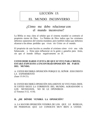 LECCIÓN 15:
EL MUNDO INCONVERSO
¿Cómo me debo relacionar con
el mundo inconverso?
La Biblia es muy clara al señalar que el sistema mundial es contrario al
propósito eterno de Dios. La Palabra de Dios indica que los cristianos
debemos separarnos del sistema mundano; pero también indica que debemos
alcanzar a las almas perdidas que viven sin Cristo en el mundo.
El propósito de esta lección es enseñar al cristiano cómo vivir una vida
balanceada y firme para influenciar en la gente y ganarlos para Jesús,
sin que el mundo influya negativamente en él.
USTED DEBE DARSE CUENTA DE QUE SI VIVE PARA CRISTO,
ESTARÁ EXPUESTO A ENCONTRAR OPOSICIÓN DE PARTE
DEL MUNDO.
A. USTED RECIBIRÁ OPOSICIÓN PORQUE EL SEÑOR JESUCRISTO
LA EXPERIMENTÓ
(Juan 15:18-21).
B. USTED RECIBIRÁ OPOSICIÓN SOLAMENTE SI VIVE PARA DIOS.
SI USTED SIGUE LA CORRIENTE DEL MUNDO, AGRADANDO A
LOS MUNDANOS, NO SE LE OPONDRÁN
(2 Timoteo 3:12, 4:10).
II. ¿DE DÓNDE VENDRÁ LA OPOSICIÓN?
A. LA MAYOR OPOSICIÓN VENDRÁ DE LOS QUE LE RODEAN,
DE PERSONAS QUE LO CONOCEN MUY BIEN A USTED:
 