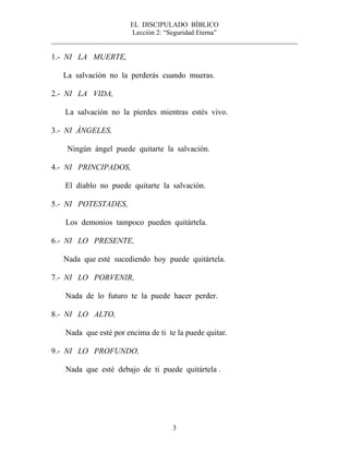 EL DISCIPULADO BÍBLICO
Lección 2: “Seguridad Eterna”
________________________________________________________________________
3
1.- NI LA MUERTE,
La salvación no la perderás cuando mueras.
2.- NI LA VIDA,
La salvación no la pierdes mientras estés vivo.
3.- NI ÁNGELES,
Ningún ángel puede quitarte la salvación.
4.- NI PRINCIPADOS,
El diablo no puede quitarte la salvación.
5.- NI POTESTADES,
Los demonios tampoco pueden quitártela.
6.- NI LO PRESENTE,
Nada que esté sucediendo hoy puede quitártela.
7.- NI LO PORVENIR,
Nada de lo futuro te la puede hacer perder.
8.- NI LO ALTO,
Nada que esté por encima de ti te la puede quitar.
9.- NI LO PROFUNDO,
Nada que esté debajo de ti puede quitártela .
 