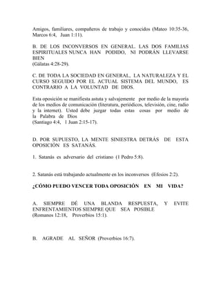 Amigos, familiares, compañeros de trabajo y conocidos (Mateo 10:35-36,
Marcos 6:4, Juan 1:11).
B. DE LOS INCONVERSOS EN GENERAL. LAS DOS FAMILIAS
ESPIRITUALES NUNCA HAN PODIDO, NI PODRÁN LLEVARSE
BIEN
(Gálatas 4:28-29).
C. DE TODA LA SOCIEDAD EN GENERAL, LA NATURALEZA Y EL
CURSO SEGUIDO POR EL ACTUAL SISTEMA DEL MUNDO, ES
CONTRARIO A LA VOLUNTAD DE DIOS.
Esta oposición se manifiesta astuta y salvajemente por medio de la mayoría
de los medios de comunicación (literatura, periódicos, televisión, cine, radio
y la internet). Usted debe juzgar todas estas cosas por medio de
la Palabra de Dios
(Santiago 4:4, 1 Juan 2:15-17).
D. POR SUPUESTO, LA MENTE SINIESTRA DETRÁS DE ESTA
OPOSICIÓN ES SATANÁS.
1. Satanás es adversario del cristiano (1 Pedro 5:8).
2. Satanás está trabajando actualmente en los inconversos (Efesios 2:2).
¿CÓMO PUEDO VENCER TODA OPOSICIÓN EN MI VIDA?
A. SIEMPRE DÉ UNA BLANDA RESPUESTA, Y EVITE
ENFRENTAMIENTOS SIEMPRE QUE SEA POSIBLE
(Romanos 12:18, Proverbios 15:1).
B. AGRADE AL SEÑOR (Proverbios 16:7).
 
