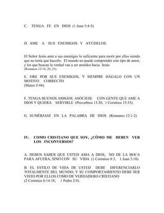 C. TENGA FE EN DIOS (1 Juan 5:4-5).
D. AME A SUS ENEMIGOS Y AYÚDELOS.
El Señor Jesús amó a sus enemigos lo suficiente para morir por ellos siendo
que no tenía que hacerlo. El mundo no puede comprender este tipo de amor,
y los que buscan la verdad van a ser atraídos hacia Jesús
(Romanos 12:14, 20, 21).
E. ORE POR SUS ENEMIGOS, Y SIEMPRE HÁGALO CON UN
MOTIVO CORRECTO
(Mateo 5:44).
F. TENGA BUENOS AMIGOS. ASÓCIESE CON GENTE QUE AME A
DIOS Y QUIERA SERVIRLE (Proverbios 13:20, 1 Corintios 15:33).
G. SUMÉRJASE EN LA PALABRA DE DIOS (Romanos 12:1-2).
IV. COMO CRISTIANO QUE SOY, ¿CÓMO ME DEBEN VER
LOS INCONVERSOS?
A. DEBEN SABER QUE USTED AMA A DIOS, NO DE LA BOCA
PARA AFUERA, SINO CON SU VIDA (1 Corintios 8:3, 1 Juan 3:18).
B. EL ESTILO DE VIDA DE USTED DEBE DIFERENCIARLO
TOTALMENTE DEL MUNDO, Y SU COMPORTAMIENTO DEBE SER
VISTO POR ELLOS COMO DE VERDADERO CRISTIANO
(2 Corintios 6:14-18, 1 Pedro 2:9).
 