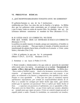 VI. PREGUNTAS BÁSICAS:
A. ¿QUÉ RESPONSABILIDADES TENGOYO ANTE MI GOBIERNO?
El gobierno humano es una de las 3 instituciones
establecidas por Dios. Las otras dos son la familia y la iglesia. La Biblia
dice que los gobiernos están controlados por el maligno (Lucas 4:5-6),
y por lo tanto, están en contra de nuestro Dios. No obstante, aún así, los
cristianos debemos someternos al mandato de Dios (Romanos 13:1-2).
B. SI USTED HACE LO CORRECTO, NO TIENE
POR QUÉ TEMER. DIOS LO HONRARÁ SI HACE LO CORRECTO
(Romanos 13:3-5).
La política no podrá mejorar el mundo, porque por naturaleza, el hombre es
un ser caído y pecador. Para que mejore el mundo, el hombre necesita ser
transformado de adentro hacia fuera, al recibir en el corazón a Cristo como
Señor y Salvador (Tito 2:14).
1. Déle al gobierno lo que por ley le corresponde
(Mateo 17:24-27, 22:15-22; Romanos 13:6-7).
2. Sométase a sus leyes (1 Pedro 2:13-15).
3. Honre (orando y obedeciendo) a los que están en posición de autoridad
sobre usted, aún a los malos, sin participar en su maldad. Encomiende el
asunto a Dios y deje que Él se encargue de la situación. La Biblia dice:
“Den a todos el debido respeto. Amen a los hermanos, reverencien a Dios,
respeten al emperador. Sirvientes, sométanse con todo respeto a sus
amos, no solamente a los buenos y comprensivos sino también a los malos.
Porque es cosa agradable a Dios que uno [que el cristiano] soporte
sufrimientos injustamente, por sentido de responsabilidad delante de él.
Pues si a ustedes los castigan por haber hecho algo malo, ¿qué mérito
tendrá que lo soporten con paciencia? Pero si sufren por haber hecho el
bien, y soportan con paciencia el sufrimiento, eso es agradable a Dios.
Pues para esto los llamó Dios, ya que Cristo sufrió por ustedes, dándoles
un ejemplo para que sigan sus pasos. Cristo no cometió ningún pecado ni
engañó jamás a nadie. Cuando lo insultaban, no contestaba con insultos;
 