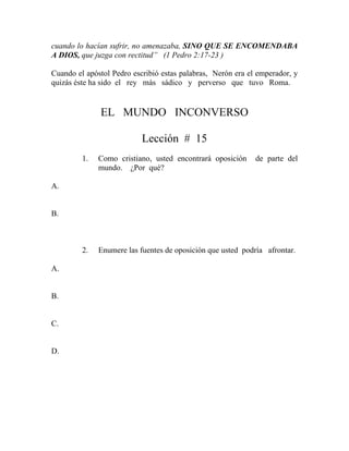 cuando lo hacían sufrir, no amenazaba, SINO QUE SE ENCOMENDABA
A DIOS, que juzga con rectitud” (1 Pedro 2:17-23 )
Cuando el apóstol Pedro escribió estas palabras, Nerón era el emperador, y
quizás éste ha sido el rey más sádico y perverso que tuvo Roma.
EL MUNDO INCONVERSO
Lección # 15
1. Como cristiano, usted encontrará oposición de parte del
mundo. ¿Por qué?
A.
B.
2. Enumere las fuentes de oposición que usted podría afrontar.
A.
B.
C.
D.
 