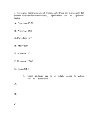 3. Hay ciertas maneras en que el cristiano debe tratar con la oposición del
mundo. Explique brevemente cómo, ayudándose con los siguientes
textos:
A. Proverbios 13:20
B. Proverbios 15:1
A. Proverbios 16:7
B. Mateo 5:44
E. Romanos 12:2
F. Romanos 12:20-21
G. 1 Juan 5:4-5
4. Como cristiano que ya es usted, ¿cómo lo deben
ver los inconversos?
A.
B.
C.
 
