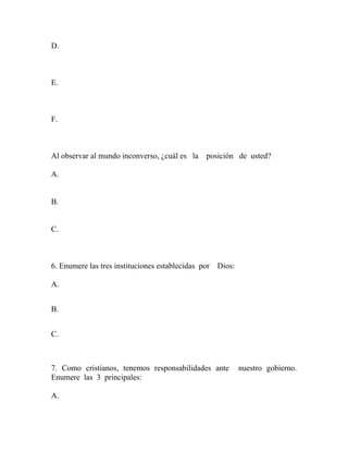 D.
E.
F.
Al observar al mundo inconverso, ¿cuál es la posición de usted?
A.
B.
C.
6. Enumere las tres instituciones establecidas por Dios:
A.
B.
C.
7. Como cristianos, tenemos responsabilidades ante nuestro gobierno.
Enumere las 3 principales:
A.
 