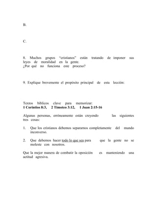 B.
C.
8. Muchos grupos “cristianos” están tratando de imponer sus
leyes de moralidad en la gente.
¿Por qué no funciona este proceso?
9. Explique brevemente el propósito principal de esta lección:
Textos bíblicos clave para memorizar:
1 Corintios 8:3, 2 Timoteo 3:12, 1 Juan 2:15-16
Algunas personas, erróneamente están creyendo las siguientes
tres cosas:
1. Que los cristianos debemos separarnos completamente del mundo
inconverso.
2. Que debemos hacer todo lo que sea para que la gente no se
moleste con nosotros.
Que la mejor manera de combatir la oposición es manteniendo una
actitud agresiva.
 