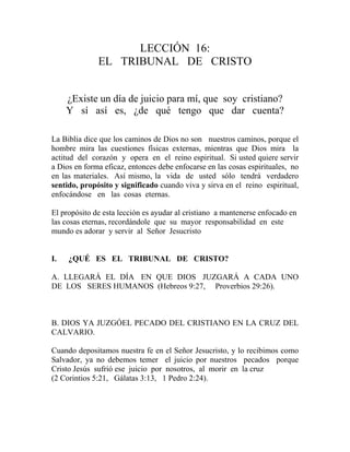 LECCIÓN 16:
EL TRIBUNAL DE CRISTO
¿Existe un día de juicio para mí, que soy cristiano?
Y sí así es, ¿de qué tengo que dar cuenta?
La Biblia dice que los caminos de Dios no son nuestros caminos, porque el
hombre mira las cuestiones físicas externas, mientras que Dios mira la
actitud del corazón y opera en el reino espiritual. Si usted quiere servir
a Dios en forma eficaz, entonces debe enfocarse en las cosas espirituales, no
en las materiales. Así mismo, la vida de usted sólo tendrá verdadero
sentido, propósito y significado cuando viva y sirva en el reino espiritual,
enfocándose en las cosas eternas.
El propósito de esta lección es ayudar al cristiano a mantenerse enfocado en
las cosas eternas, recordándole que su mayor responsabilidad en este
mundo es adorar y servir al Señor Jesucristo
I. ¿QUÉ ES EL TRIBUNAL DE CRISTO?
A. LLEGARÁ EL DÍA EN QUE DIOS JUZGARÁ A CADA UNO
DE LOS SERES HUMANOS (Hebreos 9:27, Proverbios 29:26).
B. DIOS YA JUZGÓEL PECADO DEL CRISTIANO EN LA CRUZ DEL
CALVARIO.
Cuando depositamos nuestra fe en el Señor Jesucristo, y lo recibimos como
Salvador, ya no debemos temer el juicio por nuestros pecados porque
Cristo Jesús sufrió ese juicio por nosotros, al morir en la cruz
(2 Corintios 5:21, Gálatas 3:13, 1 Pedro 2:24).
 