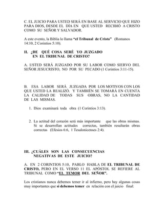 C. EL JUICIO PARA USTED SERÁ EN BASE AL SERVICIO QUE HIZO
PARA DIOS, DESDE EL DÍA EN QUE USTED RECIBIÓ A CRISTO
COMO SU SEÑOR Y SALVADOR.
A este evento, la Biblia lo llama “el Tribunal de Cristo” (Romanos
14:10, 2 Corintios 5:10).
II. ¿DE QUÉ COSA SERÉ YO JUZGADO
EN EL TRIBUNAL DE CRISTO?
A. USTED SERÁ JUZGADO POR SU LABOR COMO SIERVO DEL
SEÑOR JESUCRISTO, NO POR SU PECADO (1 Corintios 3:11-15).
B. ESA LABOR SERÁ JUZGADA POR LOS MOTIVOS CON LOS
QUE USTED LA REALIZÓ. Y TAMBIÉN SE TOMARÁ EN CUENTA
LA CALIDAD DE TODAS SUS OBRAS, NO LA CANTIDAD
DE LAS MISMAS.
1. Dios examinará toda obra (1 Corintios 3:13).
2. La actitud del corazón será más importante que las obras mismas.
Si se desarrollan actitudes correctas, también resultarán obras
correctas (Efesios 6:6, 1 Tesalonicenses 2:4).
III. ¿CUÁLES SON LAS CONSECUENCIAS
NEGATIVAS DE ESTE JUICIO?
A. EN 2 CORINTIOS 5:10, PABLO HABLA DE EL TRIBUNAL DE
CRISTO, PERO EN EL VERSO 11 EL APÓSTOL SE REFIERE AL
TRIBUNAL COMO “EL TEMOR DEL SEÑOR”.
Los cristianos nunca debemos temer ir al infierno, pero hay algunas cosas
muy importantes que sí debemos temer en relación con el juicio final:
 