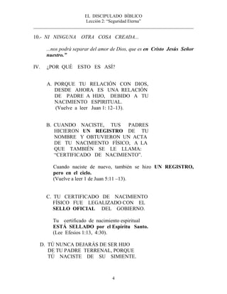 EL DISCIPULADO BÍBLICO
Lección 2: “Seguridad Eterna”
________________________________________________________________________
4
10.- NI NINGUNA OTRA COSA CREADA...
...nos podrá separar del amor de Dios, que es en Cristo Jesús Señor
nuestro.”
IV. ¿POR QUÉ ESTO ES ASÍ?
A. PORQUE TU RELACIÓN CON DIOS,
DESDE AHORA ES UNA RELACIÓN
DE PADRE A HIJO, DEBIDO A TU
NACIMIENTO ESPIRITUAL.
(Vuelve a leer Juan 1: 12–13).
B. CUANDO NACISTE, TUS PADRES
HICIERON UN REGISTRO DE TU
NOMBRE Y OBTUVIERON UN ACTA
DE TU NACIMIENTO FÍSICO, A LA
QUE TAMBIÉN SE LE LLAMA:
“CERTIFICADO DE NACIMIENTO”.
Cuando naciste de nuevo, también se hizo UN REGISTRO,
pero en el cielo.
(Vuelve a leer 1 de Juan 5:11 –13).
C. TU CERTIFICADO DE NACIMIENTO
FÍSICO FUE LEGALIZADO CON EL
SELLO OFICIAL DEL GOBIERNO.
Tu certificado de nacimiento espiritual
ESTÁ SELLADO por el Espíritu Santo.
(Lee Efesios 1:13, 4:30).
D. TÚ NUNCA DEJARÁS DE SER HIJO
DE TU PADRE TERRENAL, PORQUE
TÚ NACISTE DE SU SIMIENTE.
 