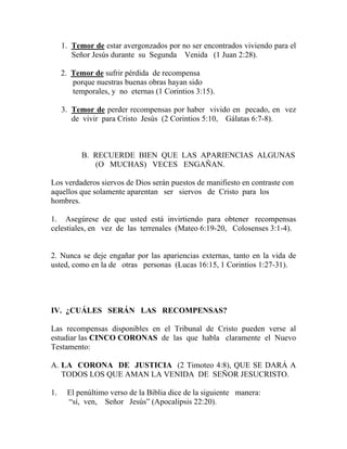 1. Temor de estar avergonzados por no ser encontrados viviendo para el
Señor Jesús durante su Segunda Venida (1 Juan 2:28).
2. Temor de sufrir pérdida de recompensa
porque nuestras buenas obras hayan sido
temporales, y no eternas (1 Corintios 3:15).
3. Temor de perder recompensas por haber vivido en pecado, en vez
de vivir para Cristo Jesús (2 Corintios 5:10, Gálatas 6:7-8).
B. RECUERDE BIEN QUE LAS APARIENCIAS ALGUNAS
(O MUCHAS) VECES ENGAÑAN.
Los verdaderos siervos de Dios serán puestos de manifiesto en contraste con
aquellos que solamente aparentan ser siervos de Cristo para los
hombres.
1. Asegúrese de que usted está invirtiendo para obtener recompensas
celestiales, en vez de las terrenales (Mateo 6:19-20, Colosenses 3:1-4).
2. Nunca se deje engañar por las apariencias externas, tanto en la vida de
usted, como en la de otras personas (Lucas 16:15, 1 Corintios 1:27-31).
IV. ¿CUÁLES SERÁN LAS RECOMPENSAS?
Las recompensas disponibles en el Tribunal de Cristo pueden verse al
estudiar las CINCO CORONAS de las que habla claramente el Nuevo
Testamento:
A. LA CORONA DE JUSTICIA (2 Timoteo 4:8), QUE SE DARÁ A
TODOS LOS QUE AMAN LA VENIDA DE SEÑOR JESUCRISTO.
1. El penúltimo verso de la Biblia dice de la siguiente manera:
“sí, ven, Señor Jesús” (Apocalipsis 22:20).
 