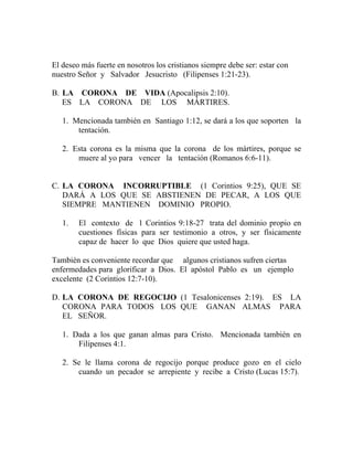 El deseo más fuerte en nosotros los cristianos siempre debe ser: estar con
nuestro Señor y Salvador Jesucristo (Filipenses 1:21-23).
B. LA CORONA DE VIDA (Apocalipsis 2:10).
ES LA CORONA DE LOS MÁRTIRES.
1. Mencionada también en Santiago 1:12, se dará a los que soporten la
tentación.
2. Esta corona es la misma que la corona de los mártires, porque se
muere al yo para vencer la tentación (Romanos 6:6-11).
C. LA CORONA INCORRUPTIBLE (1 Corintios 9:25), QUE SE
DARÁ A LOS QUE SE ABSTIENEN DE PECAR, A LOS QUE
SIEMPRE MANTIENEN DOMINIO PROPIO.
1. El contexto de 1 Corintios 9:18-27 trata del dominio propio en
cuestiones físicas para ser testimonio a otros, y ser físicamente
capaz de hacer lo que Dios quiere que usted haga.
También es conveniente recordar que algunos cristianos sufren ciertas
enfermedades para glorificar a Dios. El apóstol Pablo es un ejemplo
excelente (2 Corintios 12:7-10).
D. LA CORONA DE REGOCIJO (1 Tesalonicenses 2:19). ES LA
CORONA PARA TODOS LOS QUE GANAN ALMAS PARA
EL SEÑOR.
1. Dada a los que ganan almas para Cristo. Mencionada también en
Filipenses 4:1.
2. Se le llama corona de regocijo porque produce gozo en el cielo
cuando un pecador se arrepiente y recibe a Cristo (Lucas 15:7).
 