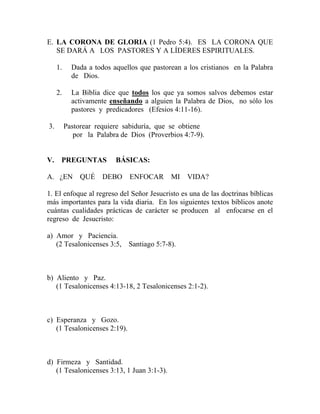 E. LA CORONA DE GLORIA (1 Pedro 5:4). ES LA CORONA QUE
SE DARÁ A LOS PASTORES Y A LÍDERES ESPIRITUALES.
1. Dada a todos aquellos que pastorean a los cristianos en la Palabra
de Dios.
2. La Biblia dice que todos los que ya somos salvos debemos estar
activamente enseñando a alguien la Palabra de Dios, no sólo los
pastores y predicadores (Efesios 4:11-16).
3. Pastorear requiere sabiduría, que se obtiene
por la Palabra de Dios (Proverbios 4:7-9).
V. PREGUNTAS BÁSICAS:
A. ¿EN QUÉ DEBO ENFOCAR MI VIDA?
1. El enfoque al regreso del Señor Jesucristo es una de las doctrinas bíblicas
más importantes para la vida diaria. En los siguientes textos bíblicos anote
cuántas cualidades prácticas de carácter se producen al enfocarse en el
regreso de Jesucristo:
a) Amor y Paciencia.
(2 Tesalonicenses 3:5, Santiago 5:7-8).
b) Aliento y Paz.
(1 Tesalonicenses 4:13-18, 2 Tesalonicenses 2:1-2).
c) Esperanza y Gozo.
(1 Tesalonicenses 2:19).
d) Firmeza y Santidad.
(1 Tesalonicenses 3:13, 1 Juan 3:1-3).
 