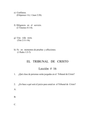 e) Confianza.
(Filipenses 1:6, 1 Juan 2:28).
f) Diligencia en el servicio.
(2 Timoteo 4:1-8).
g) Una vida recta.
(Tito 2:11-14).
h) Fe en momentos de pruebas y aflicciones.
(1 Pedro 1:5-7)
EL TRIBUNAL DE CRISTO
Lección # 16
1. ¿Qué clase de personas serán juzgadas en el Tribunal de Cristo?
2. ¿En base a qué será el juicio para usted en el Tribunal de Cristo?
A.
B.
C.
 