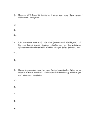 3. Respecto al Tribunal de Cristo, hay 3 cosas que usted debe temer.
Enumérelas enseguida:
A.
B.
C.
4. Los verdaderos siervos de Dios serán puestos en evidencia junto con
los que fueron menos sinceros. ¿Cuáles son los dos principios
que debemos recordar respecto a esto? Cite algún pasaje par cada uno.
A.
B.
5. Habrá recompensas para los que fueron encontrados fieles en su
servicio al Señor Jesucristo. Enumere las cinco coronas, y describa por
qué razón son otorgadas.
A.
B.
C.
D.
E.
 