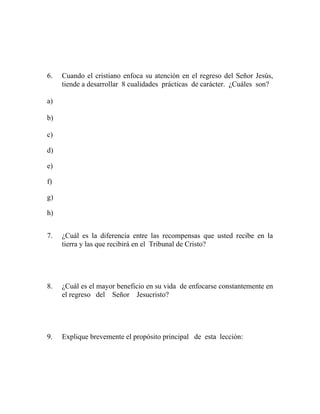 6. Cuando el cristiano enfoca su atención en el regreso del Señor Jesús,
tiende a desarrollar 8 cualidades prácticas de carácter. ¿Cuáles son?
a)
b)
c)
d)
e)
f)
g)
h)
7. ¿Cuál es la diferencia entre las recompensas que usted recibe en la
tierra y las que recibirá en el Tribunal de Cristo?
8. ¿Cuál es el mayor beneficio en su vida de enfocarse constantemente en
el regreso del Señor Jesucristo?
9. Explique brevemente el propósito principal de esta lección:
 