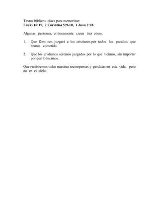 Textos bíblicos clave para memorizar:
Lucas 16:15, 2 Corintios 5:9-10, 1 Juan 2:28
Algunas personas, erróneamente creen tres cosas:
1. Que Dios nos juzgará a los cristianos por todos los pecados que
hemos cometido.
2. Que los cristianos seremos juzgados por lo que hicimos, sin importar
por qué lo hicimos.
Que recibiremos todas nuestras recompensas y pérdidas en esta vida, pero
no en el cielo.
 