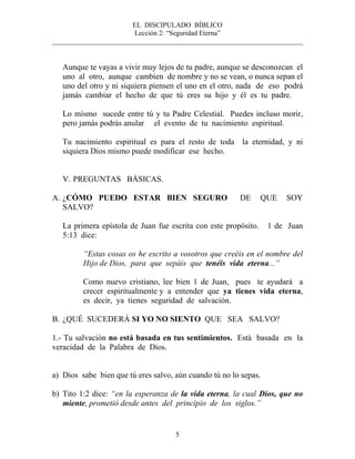 EL DISCIPULADO BÍBLICO
Lección 2: “Seguridad Eterna”
________________________________________________________________________
5
Aunque te vayas a vivir muy lejos de tu padre, aunque se desconozcan el
uno al otro, aunque cambien de nombre y no se vean, o nunca sepan el
uno del otro y ni siquiera piensen el uno en el otro, nada de eso podrá
jamás cambiar el hecho de que tú eres su hijo y él es tu padre.
Lo mismo sucede entre tú y tu Padre Celestial. Puedes incluso morir,
pero jamás podrás anular el evento de tu nacimiento espiritual.
Tu nacimiento espiritual es para el resto de toda la eternidad, y ni
siquiera Dios mismo puede modificar ese hecho.
V. PREGUNTAS BÁSICAS.
A. ¿CÓMO PUEDO ESTAR BIEN SEGURO DE QUE SOY
SALVO?
La primera epístola de Juan fue escrita con este propósito. 1 de Juan
5:13 dice:
“Estas cosas os he escrito a vosotros que creéis en el nombre del
Hijo de Dios, para que sepáis que tenéis vida eterna...”
Como nuevo cristiano, lee bien 1 de Juan, pues te ayudará a
crecer espiritualmente y a entender que ya tienes vida eterna,
es decir, ya tienes seguridad de salvación.
B. ¿QUÉ SUCEDERÁ SI YO NO SIENTO QUE SEA SALVO?
1.- Tu salvación no está basada en tus sentimientos. Está basada en la
veracidad de la Palabra de Dios.
a) Dios sabe bien que tú eres salvo, aún cuando tú no lo sepas.
b) Tito 1:2 dice: “en la esperanza de la vida eterna, la cual Dios, que no
miente, prometió desde antes del principio de los siglos.”
 