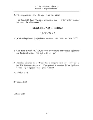 EL DISCIPULADO BÍBLICO
Lección 2: “Seguridad Eterna”
________________________________________________________________________
6
2.- Tú simplemente cree lo que Dios ha dicho.
1 de Juan 2:25 dice: “Y esta es la promesa que él [el Señor mismo]
nos hizo, la vida eterna.”
SEGURIDAD ETERNA
LECCIÓN # 2
1. ¿Cuál es la promesa que podemos reclamar con base en Juan 6:37?
2. Con base en Juan 10:27-29, tú debes entende que nadie puede lograr que
pierdas tu salvación. ¿Por qué esto es así?
3. Nosotros mismos no podemos hacer ninguna cosa que provoque la
pérdida de nuestra salvació. ¿Qué podemos aprender de los siguientes
versos que apoyan esta gran verdad?
A. Efesios 2: 8-9
2 Timoteo 1:12
Gálatas 2:21
 