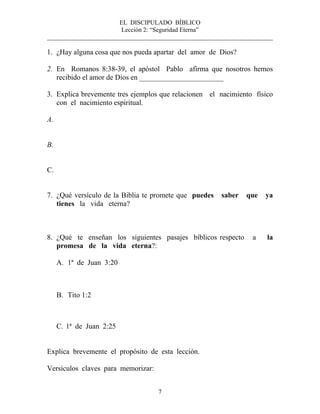 EL DISCIPULADO BÍBLICO
Lección 2: “Seguridad Eterna”
________________________________________________________________________
7
1. ¿Hay alguna cosa que nos pueda apartar del amor de Dios?
2. En Romanos 8:38-39, el apóstol Pablo afirma que nosotros hemos
recibido el amor de Dios en _______________________
3. Explica brevemente tres ejemplos que relacionen el nacimiento físico
con el nacimiento espiritual.
A.
B.
C.
7. ¿Qué versículo de la Biblia te promete que puedes saber que ya
tienes la vida eterna?
8. ¿Qué te enseñan los siguientes pasajes bíblicos respecto a la
promesa de la vida eterna?:
A. 1ª de Juan 3:20
B. Tito 1:2
C. 1ª de Juan 2:25
Explica brevemente el propósito de esta lección.
Versículos claves para memorizar:
 