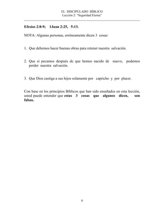 EL DISCIPULADO BÍBLICO
Lección 2: “Seguridad Eterna”
________________________________________________________________________
8
Efesios 2:8-9; 1Juan 2:25, 5:13.
NOTA: Algunas personas, erróneamente dicen 3 cosas:
1. Que debemos hacer buenas obras para retener nuestra salvación.
2. Que si pecamos después de que hemos nacido de nuevo, podemos
perder nuestra salvación.
3. Que Dios castiga a sus hijos solamente por capricho y por placer.
Con base en los principios Bíblicos que han sido enseñados en esta lección,
usted puede entender que estas 3 cosas que algunos dicen, son
falsas.
 