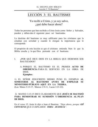 EL DISCIPULADO BÍBLICO
Lección 3: “El Bautismo”
1
LECCIÓN 3: EL BAUTISMO
Ya recibí a Cristo, y ya soy salvo,
¿qué debo hacer ahora?
Todas las personas que han recibido a Cristo Jesús como Señor y Salvador,
pueden y deben dar el siguiente paso: ser bautizadas.
La doctrina del bautismo es muy edificante para los cristianos que la
estudian con seriedad y cuando le otorgan la importancia que le
corresponde.
El propósito de esta lección es que el cristiano entienda bien lo que la
Biblia enseña y lo que Dios pretende con el bautismo.
I. ¿POR QUÉ DICE DIOS EN LA BIBLIA QUE DEBEMOS SER
BAUTIZADOS?
A. PORQUE EL BAUTISMO ES EL PRIMER ACTO DE
OBEDIENCIA PARA EL SERVICIO EN LA OBRA DE
DIOS.
Ejemplos:
1) EL SEÑOR JESUCRISTO MISMO PUSO EL EJEMPLO AL
SOMETERSE AL BAUTISMO ANTES DE EMPEZAR SU
MINISTERIO PÚBLICO AQUÍ EN LA TIERRA.
(Lea Mateo 3:13-17, Marcos 1:9-11, Lucas 3:21-22).
2) MATEO 3:13-15 DICE CLARAMENTE QUE JESÚS SE BAUTIZÓ
PARA DEMOSTRAR SU SUMISIÓN Y OBEDIENCIA AL PLAN
DE DIOS.
En el verso 15, Jesús le dijo a Juan el Bautista: “Deja ahora, porque ASÍ
CONVIENE QUE CUMPLAMOS TODA JUSTICIA”.
 