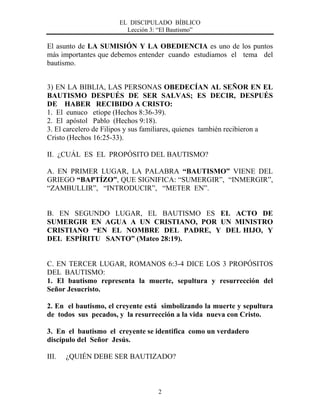 EL DISCIPULADO BÍBLICO
Lección 3: “El Bautismo”
2
El asunto de LA SUMISIÓN Y LA OBEDIENCIA es uno de los puntos
más importantes que debemos entender cuando estudiamos el tema del
bautismo.
3) EN LA BIBLIA, LAS PERSONAS OBEDECÍAN AL SEÑOR EN EL
BAUTISMO DESPUÉS DE SER SALVAS; ES DECIR, DESPUÉS
DE HABER RECIBIDO A CRISTO:
1. El eunuco etíope (Hechos 8:36-39).
2. El apóstol Pablo (Hechos 9:18).
3. El carcelero de Filipos y sus familiares, quienes también recibieron a
Cristo (Hechos 16:25-33).
II. ¿CUÁL ES EL PROPÓSITO DEL BAUTISMO?
A. EN PRIMER LUGAR, LA PALABRA “BAUTISMO” VIENE DEL
GRIEGO “BAPTÍZO”, QUE SIGNIFICA: “SUMERGIR”, “INMERGIR”,
“ZAMBULLIR”, “INTRODUCIR”, “METER EN”.
B. EN SEGUNDO LUGAR, EL BAUTISMO ES EL ACTO DE
SUMERGIR EN AGUA A UN CRISTIANO, POR UN MINISTRO
CRISTIANO “EN EL NOMBRE DEL PADRE, Y DEL HIJO, Y
DEL ESPÍRITU SANTO” (Mateo 28:19).
C. EN TERCER LUGAR, ROMANOS 6:3-4 DICE LOS 3 PROPÓSITOS
DEL BAUTISMO:
1. El bautismo representa la muerte, sepultura y resurrección del
Señor Jesucristo.
2. En el bautismo, el creyente está simbolizando la muerte y sepultura
de todos sus pecados, y la resurrección a la vida nueva con Cristo.
3. En el bautismo el creyente se identifica como un verdadero
discípulo del Señor Jesús.
III. ¿QUIÉN DEBE SER BAUTIZADO?
 