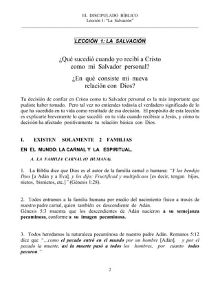 EL DISCIPULADO BÍBLICO
Lección 1: “La Salvación”
__________________________________________________________________________________
2
LECCIÓN 1: LA SALVACIÓN
¿Qué sucedió cuando yo recibí a Cristo
como mi Salvador personal?
¿En qué consiste mi nueva
relación con Dios?
Tu decisión de confiar en Cristo como tu Salvador personal es la más importante que
pudiste haber tomado. Pero tal vez no entiendes todavía el verdadero significado de lo
que ha sucedido en tu vida como resultado de esa decisión. El propósito de esta lección
es explicarte brevemente lo que sucedió en tu vida cuando recibiste a Jesús, y cómo tu
decisión ha afectado positivamente tu relación básica con Dios.
I. EXISTEN SOLAMENTE 2 FAMILIAS
EN EL MUNDO: LA CARNAL Y LA ESPIRITUAL.
A. LA FAMILIA CARNAL (O HUMANA).
1. La Biblia dice que Dios es el autor de la familia carnal o humana: “Y los bendijo
Dios [a Adán y a Eva], y les dijo: Fructificad y multiplicaos [es decir, tengan hijos,
nietos, bisnietos, etc.]” (Génesis 1:28).
2. Todos entramos a la familia humana por medio del nacimiento físico a través de
nuestro padre carnal, quien también es descendiente de Adán.
Génesis 5:3 muestra que los descendientes de Adán nacieron a su semejanza
pecaminosa, conforme a su imagen pecaminosa.
3. Todos heredamos la naturaleza pecaminosa de nuestro padre Adán. Romanos 5:12
dice que “…como el pecado entró en el mundo por un hombre [Adán], y por el
pecado la muerte, así la muerte pasó a todos los hombres, por cuanto todos
pecaron.”
 