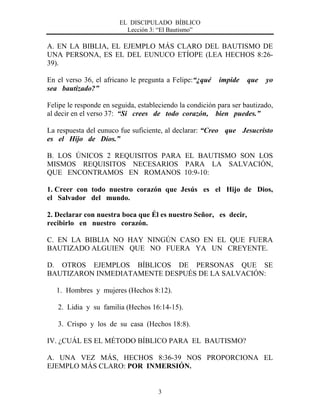 EL DISCIPULADO BÍBLICO
Lección 3: “El Bautismo”
3
A. EN LA BIBLIA, EL EJEMPLO MÁS CLARO DEL BAUTISMO DE
UNA PERSONA, ES EL DEL EUNUCO ETÍOPE (LEA HECHOS 8:26-
39).
En el verso 36, el africano le pregunta a Felipe:“¿qué impide que yo
sea bautizado?”
Felipe le responde en seguida, estableciendo la condición para ser bautizado,
al decir en el verso 37: “Si crees de todo corazón, bien puedes.”
La respuesta del eunuco fue suficiente, al declarar: “Creo que Jesucristo
es el Hijo de Dios.”
B. LOS ÚNICOS 2 REQUISITOS PARA EL BAUTISMO SON LOS
MISMOS REQUISITOS NECESARIOS PARA LA SALVACIÓN,
QUE ENCONTRAMOS EN ROMANOS 10:9-10:
1. Creer con todo nuestro corazón que Jesús es el Hijo de Dios,
el Salvador del mundo.
2. Declarar con nuestra boca que Él es nuestro Señor, es decir,
recibirlo en nuestro corazón.
C. EN LA BIBLIA NO HAY NINGÚN CASO EN EL QUE FUERA
BAUTIZADO ALGUIEN QUE NO FUERA YA UN CREYENTE.
D. OTROS EJEMPLOS BÍBLICOS DE PERSONAS QUE SE
BAUTIZARON INMEDIATAMENTE DESPUÉS DE LA SALVACIÓN:
1. Hombres y mujeres (Hechos 8:12).
2. Lidia y su familia (Hechos 16:14-15).
3. Crispo y los de su casa (Hechos 18:8).
IV. ¿CUÁL ES EL MÉTODO BÍBLICO PARA EL BAUTISMO?
A. UNA VEZ MÁS, HECHOS 8:36-39 NOS PROPORCIONA EL
EJEMPLO MÁS CLARO: POR INMERSIÓN.
 