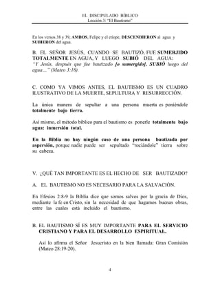 EL DISCIPULADO BÍBLICO
Lección 3: “El Bautismo”
4
En los versos 38 y 39, AMBOS, Felipe y el etíope, DESCENDIERON al agua y
SUBIERON del agua.
B. EL SEÑOR JESÚS, CUANDO SE BAUTIZÓ, FUE SUMERJIDO
TOTALMENTE EN AGUA, Y LUEGO SUBIÓ DEL AGUA:
“Y Jesús, después que fue bautizado [o sumergido], SUBIÓ luego del
agua…” (Mateo 3:16).
C. COMO YA VIMOS ANTES, EL BAUTISMO ES UN CUADRO
ILUSTRATIVO DE LA MUERTE, SEPULTURA Y RESURRECCIÓN.
La única manera de sepultar a una persona muerta es poniéndole
totalmente bajo tierra.
Así mismo, el método bíblico para el bautismo es ponerle totalmente bajo
agua: inmersión total.
En la Biblia no hay ningún caso de una persona bautizada por
aspersión, porque nadie puede ser sepultado “rociándole” tierra sobre
su cabeza.
V. ¿QUÉ TAN IMPORTANTE ES EL HECHO DE SER BAUTIZADO?
A. EL BAUTISMO NO ES NECESARIO PARA LA SALVACIÓN.
En Efesios 2:8-9 la Biblia dice que somos salvos por la gracia de Dios,
mediante la fe en Cristo, sin la necesidad de que hagamos buenas obras,
entre las cuales está incluido el bautismo.
B. EL BAUTISMO SÍ ES MUY IMPORTANTE PARA EL SERVICIO
CRISTIANO Y PARA EL DESARROLLO ESPIRITUAL.
Así lo afirma el Señor Jesucristo en la bien llamada: Gran Comisión
(Mateo 28:19-20).
 