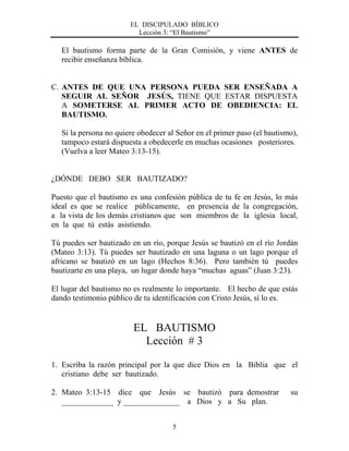 EL DISCIPULADO BÍBLICO
Lección 3: “El Bautismo”
5
El bautismo forma parte de la Gran Comisión, y viene ANTES de
recibir enseñanza bíblica.
C. ANTES DE QUE UNA PERSONA PUEDA SER ENSEÑADA A
SEGUIR AL SEÑOR JESÚS, TIENE QUE ESTAR DISPUESTA
A SOMETERSE AL PRIMER ACTO DE OBEDIENCIA: EL
BAUTISMO.
Si la persona no quiere obedecer al Señor en el primer paso (el bautismo),
tampoco estará dispuesta a obedecerle en muchas ocasiones posteriores.
(Vuelva a leer Mateo 3:13-15).
¿DÓNDE DEBO SER BAUTIZADO?
Puesto que el bautismo es una confesión pública de tu fe en Jesús, lo más
ideal es que se realice públicamente, en presencia de la congregación,
a la vista de los demás cristianos que son miembros de la iglesia local,
en la que tú estás asistiendo.
Tú puedes ser bautizado en un río, porque Jesús se bautizó en el río Jordán
(Mateo 3:13). Tú puedes ser bautizado en una laguna o un lago porque el
africano se bautizó en un lago (Hechos 8:36). Pero también tú puedes
bautizarte en una playa, un lugar donde haya “muchas aguas” (Juan 3:23).
El lugar del bautismo no es realmente lo importante. El hecho de que estás
dando testimonio público de tu identificación con Cristo Jesús, sí lo es.
EL BAUTISMO
Lección # 3
1. Escriba la razón principal por la que dice Dios en la Biblia que el
cristiano debe ser bautizado.
2. Mateo 3:13-15 dice que Jesús se bautizó para demostrar su
_____________ y ______________ a Dios y a Su plan.
 