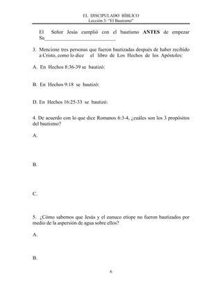 EL DISCIPULADO BÍBLICO
Lección 3: “El Bautismo”
6
El Señor Jesús cumplió con el bautismo ANTES de empezar
Su____________________________
3. Mencione tres personas que fueron bautizadas después de haber recibido
a Cristo, como lo dice el libro de Los Hechos de los Apóstoles:
A. En Hechos 8:36-39 se bautizó:
B. En Hechos 9:18 se bautizó:
D. En Hechos 16:25-33 se bautizó:
4. De acuerdo con lo que dice Romanos 6:3-4, ¿cuáles son los 3 propósitos
del bautismo?
A.
B.
C.
5. ¿Cómo sabemos que Jesús y el eunuco etíope no fueron bautizados por
medio de la aspersión de agua sobre ellos?
A.
B.
 