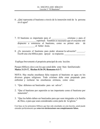 EL DISCIPULADO BÍBLICO
Lección 3: “El Bautismo”
7
6. ¿Qué representa el bautismo a través de la inmersión total de la persona
en el agua?
7. El bautismo es importante para el _____________ cristiano y para el
________________ espiritual. También es necesario que el creyente esté
dispuesto a someterse al bautismo, como su primer acto de
_______________ al Señor Jesús.
8. ¿Es necesario el bautismo para poder alcanzar la salvación? _______.
Escrib una cita bíblica para apoyar su respuesta: __________________
Explique brevemente el propósito principal de esta lección:
Pasajes bíblicos clave con los que usted debe estar bien familiarizado:
Mateo 3:13-17, Hechos 8:36-39, Romanos 6:1-7.
NOTA: Hay mucha enseñanza falsa respecto al bautismo en agua en los
diversos grupos religiosos. Todo cristiano debe estar preparado para
enfrentar y rechazar las enseñanzas erróneas, como estas:
1. “Que debemos ser bautizados para ser salvos”.
2. “Que el bautismo por aspersión es tan importante como el bautismo por
inmersión”.
3. “Que los bebés deben ser bautizados para que sean integrados a la familia
de Dios, o para que sean considerados como parte de la iglesia.”
Con base en los principios bíblicos que han sido enseñados en esta lección, usted puede
entender perfectamente que estas tres declaraciones son completamente falsas.
 