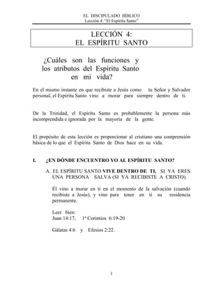 EL DISCIPULADO BÍBLICO
Lección 4: “El Espíritu Santo”
1
LECCIÓN 4:
EL ESPÍRITU SANTO
¿Cuáles son las funciones y
los atributos del Espíritu Santo
en mi vida?
En el mismo instante en que recibiste a Jesús como tu Señor y Salvador
personal, el Espíritu Santo vino a morar para siempre dentro de ti.
De la Trinidad, el Espíritu Santo es probablemente la persona más
incomprendida e ignorada por la mayoría de la gente.
El propósito de esta lección es proporcionar al cristiano una comprensión
básica de lo que el Espíritu Santo de Dios hace en su vida.
I. ¿EN DÓNDE ENCUENTRO YO AL ESPÍRITU SANTO?
A. EL ESPÍRITU SANTO VIVE DENTRO DE TI, SI YA ERES
UNA PERSONA SALVA (SI YA RECIBISTE A CRISTO).
Él vino a morar en ti en el momento de la salvación (cuando
recibiste a Jesús), y vino para tener en ti su residencia
permanente.
Leer bien:
Juan 14:17, 1ª Corintios 6:19-20
Gálatas 4:6 y Efesios 2:22.
 