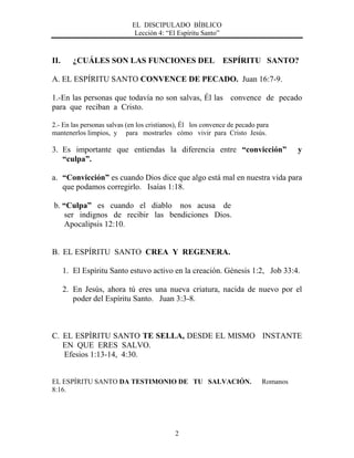 EL DISCIPULADO BÍBLICO
Lección 4: “El Espíritu Santo”
2
II. ¿CUÁLES SON LAS FUNCIONES DEL ESPÍRITU SANTO?
A. EL ESPÍRITU SANTO CONVENCE DE PECADO. Juan 16:7-9.
1.-En las personas que todavía no son salvas, Él las convence de pecado
para que reciban a Cristo.
2.- En las personas salvas (en los cristianos), Él los convence de pecado para
mantenerlos limpios, y para mostrarles cómo vivir para Cristo Jesús.
3. Es importante que entiendas la diferencia entre “convicción” y
“culpa”.
a. “Convicción” es cuando Dios dice que algo está mal en nuestra vida para
que podamos corregirlo. Isaías 1:18.
b. “Culpa” es cuando el diablo nos acusa de
ser indignos de recibir las bendiciones Dios.
Apocalipsis 12:10.
B. EL ESPÍRITU SANTO CREA Y REGENERA.
1. El Espíritu Santo estuvo activo en la creación. Génesis 1:2, Job 33:4.
2. En Jesús, ahora tú eres una nueva criatura, nacida de nuevo por el
poder del Espíritu Santo. Juan 3:3-8.
C. EL ESPÍRITU SANTO TE SELLA, DESDE EL MISMO INSTANTE
EN QUE ERES SALVO.
Efesios 1:13-14, 4:30.
EL ESPÍRITU SANTO DA TESTIMONIO DE TU SALVACIÓN. Romanos
8:16.
 
