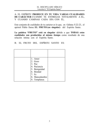 EL DISCIPULADO BÍBLICO
Lección 4: “El Espíritu Santo”
3
A. EL ESPÍRITU PRODUCE EN TU VIDA VARIAS CUALIDADES
DE CARÁCTER CUANDO TE ENTREGAS TOTALMENTE A ÉL,
Y CUANDO CAMINAS CADA DÍA CON ÉL.
Este conjunto de cualidades de tu carácter es lo que, en Gálatas 5:22-23, el
apóstol Pablo llama: EL FRUTO (en singular) del Espíritu Santo.
La palabra “FRUTO” está en singular debido a que TODAS estas
cualidades son producidas al mismo tiempo como resultado de una
relación íntima con el Espíritu Santo.
B. EL FRUTO DEL ESPÍRITU SANTO ES:
1. Amor
2. Gozo
3. Paz
4. Paciencia
5. Benignidad
6. Bondad
7. Fe
8. Mansedumbre
9. Templanza
 