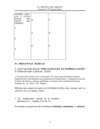 EL DISCIPULADO BÍBLICO
Lección 4: “El Espíritu Santo”
4
ESCRIBA AQUÍ
LAS 9 CUALI-
DADES DEL
FRUTO DEL
ESPÍRITU:
1.
2.
3.
4.
5.
6.
7.
8.
9.
IV. PREGUNTAS BÁSICAS
A. ¿QUÉ QUIERE DECIR “SER LLENO CON EL ESPÍRITU SANTO”
Y CÓMO PUEDO LOGRAR ESTO?
1. Si leemos bien Efesios 5:18 y Colosenses 3:16, vemos que estudiando a fondo la
Palabra de Dios, permitiéndole que permanezca en nuestra mente, y alabando de corazón
al Señor con himnos y cánticos espirituales, en nuestra vida se producirá el enorme
resultado de ser llenos del Espíritu.
Mientras más satures tu mente con la Palabra de Dios, más cercana será tu
relación con el Espíritu Santo.
1. Tú, simplemente camina en el Espíritu.
Romanos 8:1; Gálatas 5:16-18, 25.
El caminar es un proceso de crecimiento constante, consistente y natural.
 
