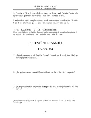 EL DISCIPULADO BÍBLICO
Lección 4: “El Espíritu Santo”
5
3. Permite a Dios el control de tu vida. La llenura del Espíritu Santo NO
quiere decir que estás obteniendo más del Espíritu Santo.
Lo obtuviste todo, completamente, en el momento de tu salvación. Es más
bien el Espíritu Santo quién está obteniendo más y más de ti.
4. ¡SÉ PACIENTE Y SÉ CONSISTENTE!
El ser controlado por el Espíritu Santo no es algo que suceda de la noche a la mañana. Es
un proceso de crecimiento que continúa por toda la vida.
EL ESPÍRITU SANTO
Lección # 4
2. ¿Dónde encuentras al Espíritu Santo? Menciona 3 versículos bíblicos
para apoyar tu respuesta.
2. ¿En qué momento entra el Espíritu Santo en la vida del creyente?
3. ¿Por qué convence de pecado el Espíritu Santo a los que todavía no son
salvos?
¿Por qué convence de pecado el Espíritu Santo a las personas salvas (es decir, a los
cristianos)?
 