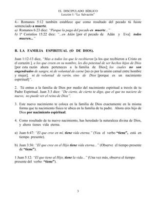 EL DISCIPULADO BÍBLICO
Lección 1: “La Salvación”
__________________________________________________________________________________
3
4.- Romanos 5:12 también establece que como resultado del pecado tú fuiste
sentenciado a muerte.
a) Romanos 6:23 dice: “Porque la paga del pecado es muerte...”
b) 1ª Corintios 15:22 dice: “...en Adán [por el pecado de Adán y Eva] todos
mueren...”
B. LA FAMILIA ESPIRITUAL (O DE DIOS).
Juan 1:12-13 dice, “Mas a todos los que le recibieron [a los que recibieron a Cristo en
el corazón ], a los que creen en su nombre, les dio potestad de ser hechos hijos de Dios
[por esta razón ahora perteneces a la familia de Dios]; los cuales no son
engendrados de sangre, ni de voluntad de carne [no es por la unión carnal entre hombre
y mujer], ni de voluntad de varón, sino de Dios [porque es un nacimiento
espiritual]”.
2. Tú entras a la familia de Dios por medio del nacimiento espiritual a través de tu
Padre Espiritual. Juan 3:3 dice: “De cierto, de cierto te digo, que el que no naciere de
nuevo, no puede ver el reino de Dios”.
3. Este nuevo nacimiento te coloca en la familia de Dios exactamente en la misma
forma que tu nacimiento físico te ubica en la familia de tu padre. Ahora eres hijo de
Dios por nacimiento espiritual.
4. Como resultado de tu nuevo nacimiento, has heredado la naturaleza divina de Dios,
y ahora tienes vida eterna.
a) Juan 6:47: “El que cree en mí, tiene vida eterna.” (Vea el verbo “tiene”, está en
tiempo presente).
b) Juan 3:36: “El que cree en el Hijo tiene vida eterna...” (Observe el tiempo presente
de “tiene”).
1 Juan 5:12: “El que tiene al Hijo, tiene la vida...” (Una vez más, observe el tiempo
presente del verbo “tiene”).
 