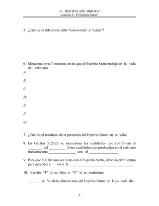 EL DISCIPULADO BÍBLICO
Lección 4: “El Espíritu Santo”
6
5. ¿Cuál es la diferencia entre “convicción” y “culpa”?
6. Menciona otras 7 maneras en las que el Espíritu Santo trabaja en la vida
del cristiano.
A.
B.
C.
D.
E.
F.
G.
7. ¿Cuál es el resultado de la presencia del Espíritu Santo en tu vida?
8. En Gálatas 5:22-23 se mencionan las cualidades que conforman el
________ del _________ Estas cualidades son producidas en el cristiano
mediante una _______________ con el ________________
9. Para que el Cristiano sea lleno con el Espíritu Santo, debe invertir tiempo
para aprender y vivir la ___________________________________
10. Escriba “F” si es falso o “V” si es verdadero:
A. Yo debo obtener más del Espíritu Santo de Dios cada día.
 