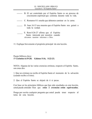 EL DISCIPULADO BÍBLICO
Lección 4: “El Espíritu Santo”
7
B. El ser controlado por el Espíritu Santo es un proceso de
crecimiento espiritual que continúa durante toda la vida.
C. Romanos 8:1 enseña que debemos caminar en la carne.
D. Juan 16:13 nos muestra que el Espíritu Santo nos guiará a
toda la verdad.
_____ E. Rom 8:26-27 afirma que el Espíritu
Santo intercede por nosotros cuando
elevamos nuestras oraciones a Dios.
11. Explique brevemente el propósito principal de esta lección.
Pasaje bíblicos clave:
1ª Corintios 6:19-20; Gálatas 5:16, 5:22-23.
NOTA: Algunas de las varias creencias erróneas, respecto al Espíritu Santo,
son estas dos:
1. Que un cristiano no recibe al Espíritu Santo al momento de la salvación
(cuando recibe a Cristo).
2. Que el Espíritu Santo se alejará de ti si pecas.
Con base en los principios bíblicos que han sido enseñados en esta lección,
usted puede entender bien que estas 2 creencias están equivocadas.
Ponga por escrito cualquier pregunta que usted pueda tener respecto al
tema de esta lección.
 